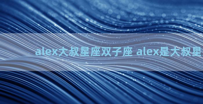 alex大叔星座双子座 alex是大叔星座微博